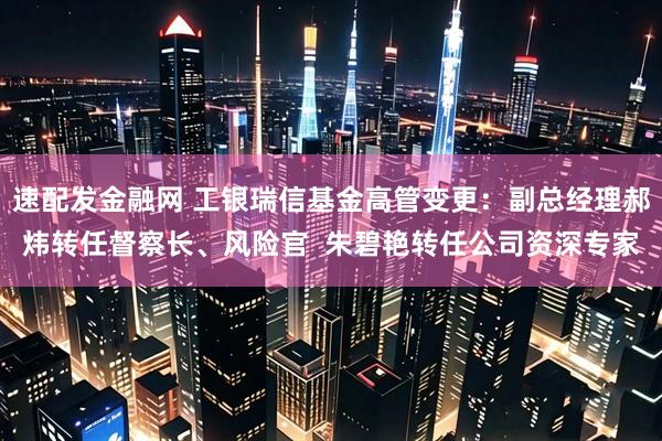 速配发金融网 工银瑞信基金高管变更：副总经理郝炜转任督察长、风险官  朱碧艳转任公司资深专家