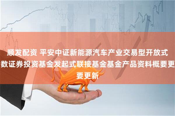 顺发配资 平安中证新能源汽车产业交易型开放式指数证券投资基金发起式联接基金基金产品资料概要更新