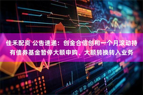 佳禾配资 公告速递：创金合信创和一个月滚动持有债券基金暂停大额申购、大额转换转入业务