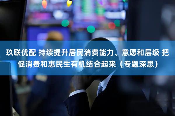玖联优配 持续提升居民消费能力、意愿和层级 把促消费和惠民生有机结合起来（专题深思）