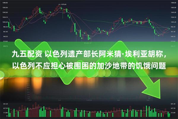 九五配资 以色列遗产部长阿米猜·埃利亚胡称，以色列不应担心被围困的加沙地带的饥饿问题