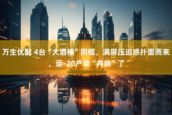 万生优配 4台“大酒桶”同框，满屏压迫感扑面而来，运-20产能“井喷”了