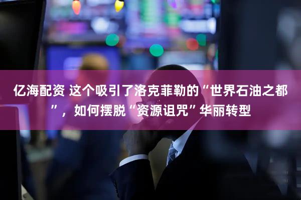 亿海配资 这个吸引了洛克菲勒的“世界石油之都”，如何摆脱“资源诅咒”华丽转型