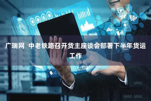 广瑞网  中老铁路召开货主座谈会部署下半年货运工作