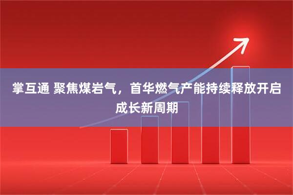掌互通 聚焦煤岩气，首华燃气产能持续释放开启成长新周期