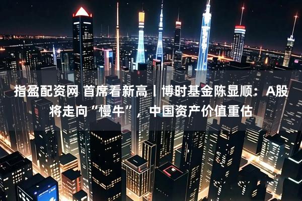 指盈配资网 首席看新高丨博时基金陈显顺：A股将走向“慢牛”，中国资产价值重估