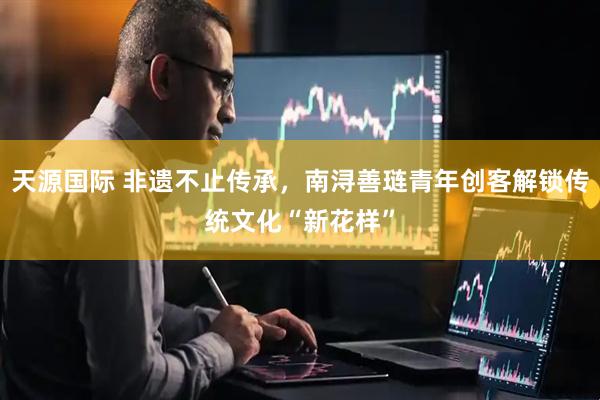 天源国际 非遗不止传承，南浔善琏青年创客解锁传统文化“新花样”