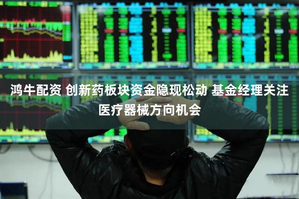 鸿牛配资 创新药板块资金隐现松动 基金经理关注医疗器械方向机会