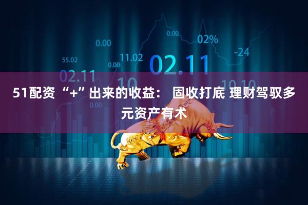 51配资 “+”出来的收益： 固收打底 理财驾驭多元资产有术