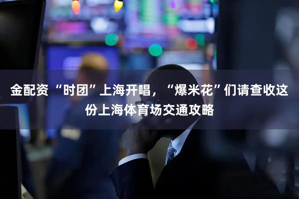 金配资 “时团”上海开唱，“爆米花”们请查收这份上海体育场交通攻略