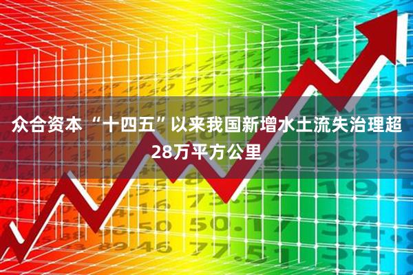 众合资本 “十四五”以来我国新增水土流失治理超28万平方公里