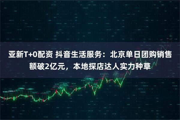 亚新T+0配资 抖音生活服务：北京单日团购销售额破2亿元，本地探店达人实力种草