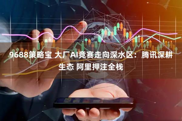 9688策略宝 大厂AI竞赛走向深水区：腾讯深耕生态 阿里押注全栈
