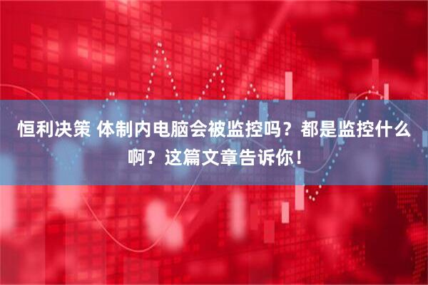恒利决策 体制内电脑会被监控吗？都是监控什么啊？这篇文章告诉你！