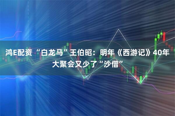 鸿E配资 “白龙马”王伯昭：明年《西游记》40年大聚会又少了“沙僧”