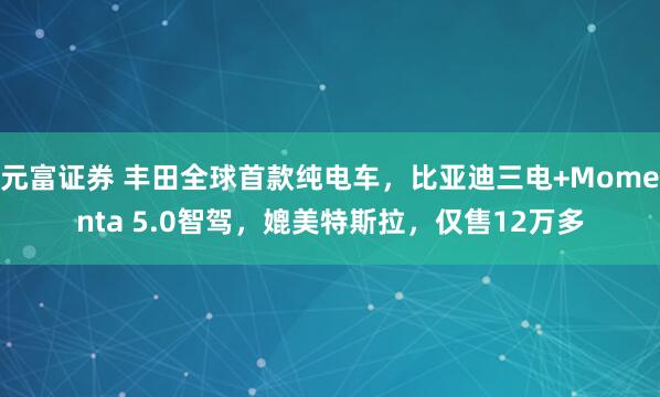 元富证券 丰田全球首款纯电车，比亚迪三电+Momenta 5.0智驾，媲美特斯拉，仅售12万多