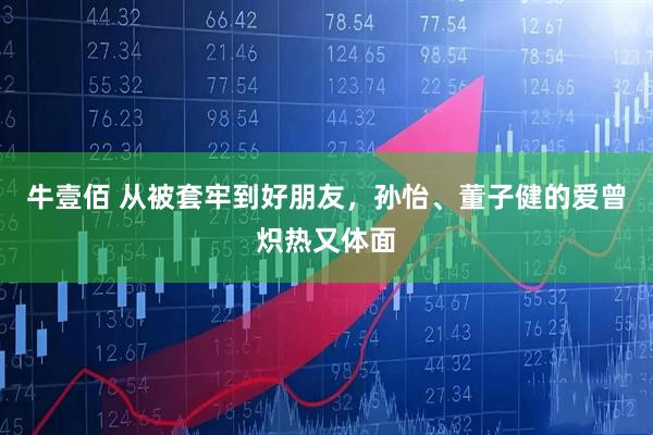 牛壹佰 从被套牢到好朋友，孙怡、董子健的爱曾炽热又体面