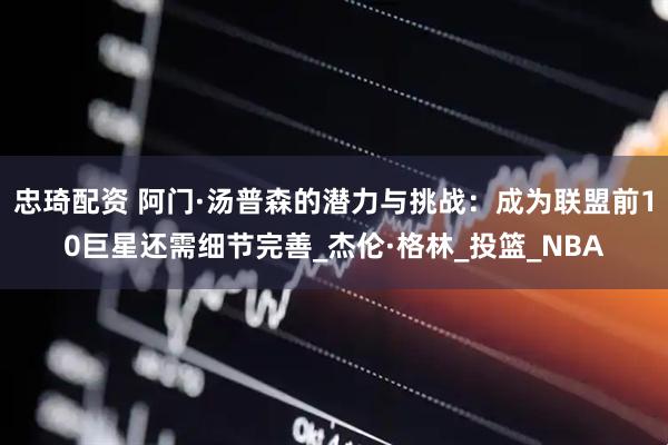 忠琦配资 阿门·汤普森的潜力与挑战：成为联盟前10巨星还需细节完善_杰伦·格林_投篮_NBA