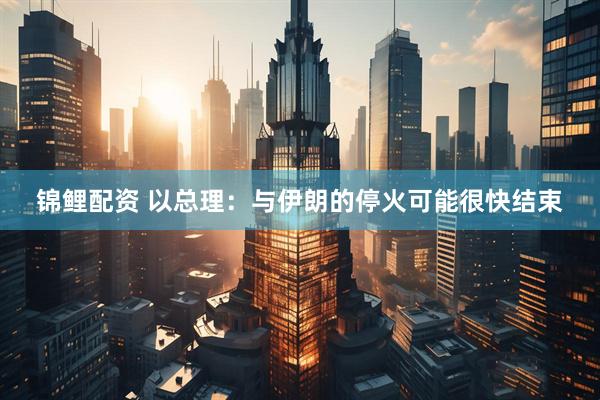 锦鲤配资 以总理：与伊朗的停火可能很快结束