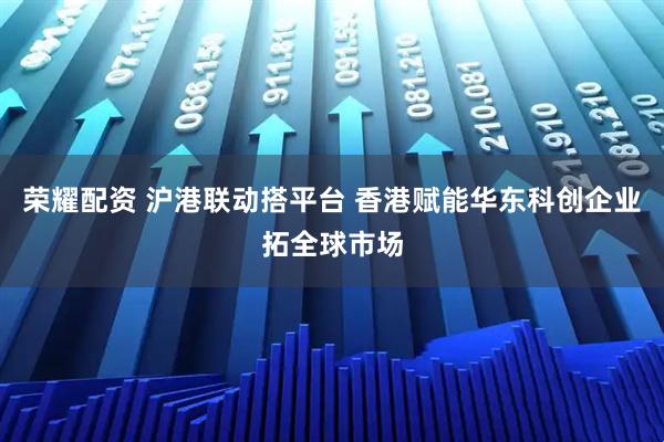 荣耀配资 沪港联动搭平台 香港赋能华东科创企业拓全球市场